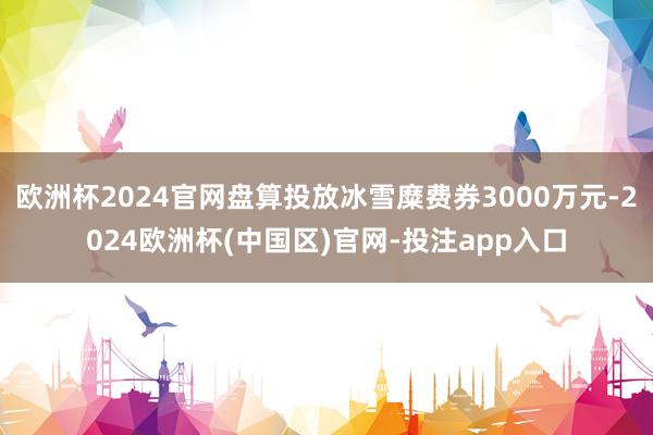 欧洲杯2024官网盘算投放冰雪糜费券3000万元-2024欧洲杯(中国区)官网-投注app入口