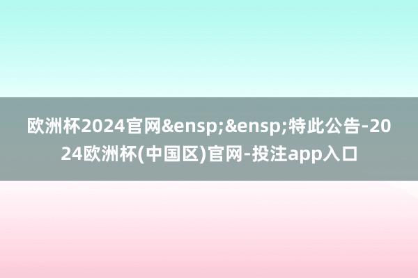欧洲杯2024官网 特此公告-2024欧洲杯(中国区)官网-投注app入口