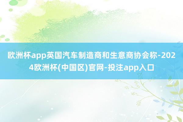 欧洲杯app　　英国汽车制造商和生意商协会称-2024欧洲杯(中国区)官网-投注app入口