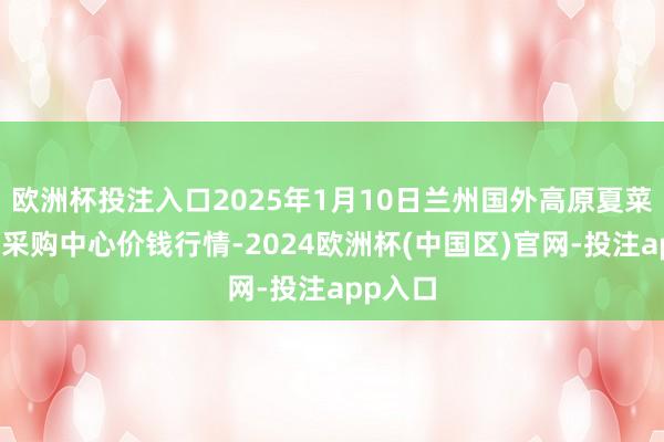 欧洲杯投注入口2025年1月10日兰州国外高原夏菜副食物采购中心价钱行情-2024欧洲杯(中国区)官网-投注app入口