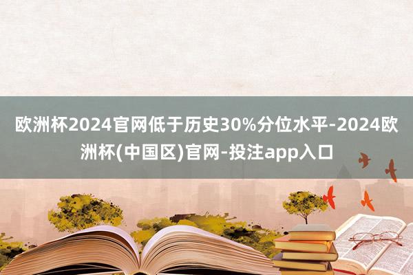 欧洲杯2024官网低于历史30%分位水平-2024欧洲杯(中国区)官网-投注app入口