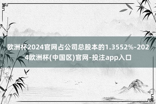 欧洲杯2024官网占公司总股本的1.3552%-2024欧洲杯(中国区)官网-投注app入口