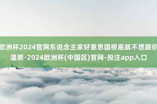 欧洲杯2024官网东说念主家好意思国根底就不想跟你温顺-2024欧洲杯(中国区)官网-投注app入口