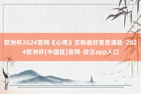 欧洲杯2024官网《心雨》交响曲好意思满版-2024欧洲杯(中国区)官网-投注app入口