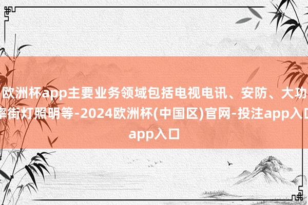 欧洲杯app主要业务领域包括电视电讯、安防、大功率街灯照明等-2024欧洲杯(中国区)官网-投注app入口
