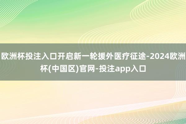 欧洲杯投注入口开启新一轮援外医疗征途-2024欧洲杯(中国区)官网-投注app入口