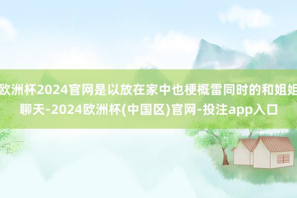欧洲杯2024官网是以放在家中也梗概雷同时的和姐姐聊天-2024欧洲杯(中国区)官网-投注app入口