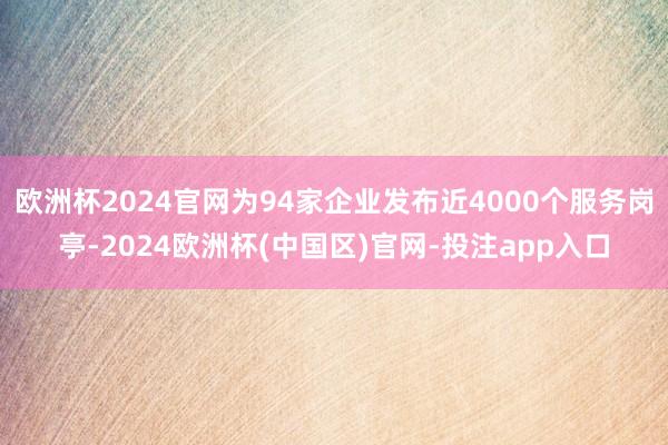 欧洲杯2024官网为94家企业发布近4000个服务岗亭-2024欧洲杯(中国区)官网-投注app入口