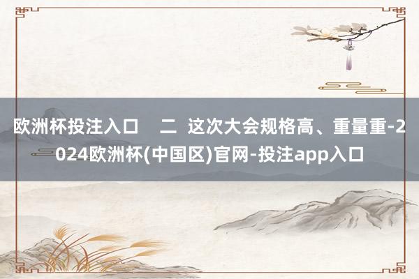 欧洲杯投注入口    二  这次大会规格高、重量重-2024欧洲杯(中国区)官网-投注app入口