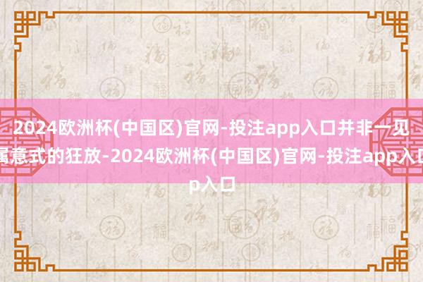 2024欧洲杯(中国区)官网-投注app入口并非一见属意式的狂放-2024欧洲杯(中国区)官网-投注app入口