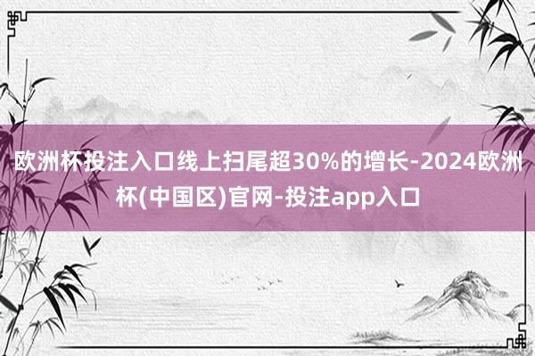 欧洲杯投注入口线上扫尾超30%的增长-2024欧洲杯(中国区)官网-投注app入口
