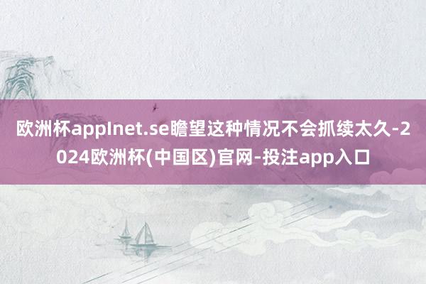 欧洲杯appInet.se瞻望这种情况不会抓续太久-2024欧洲杯(中国区)官网-投注app入口