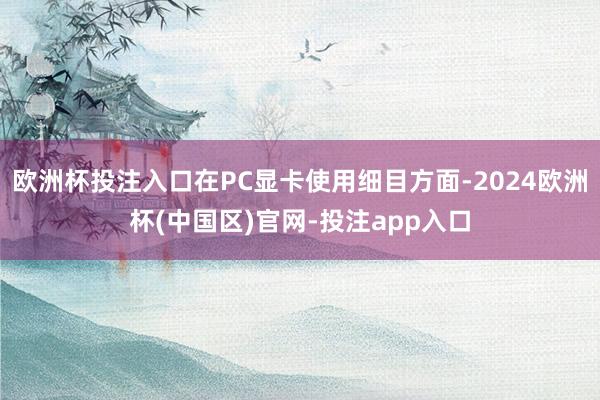 欧洲杯投注入口在PC显卡使用细目方面-2024欧洲杯(中国区)官网-投注app入口
