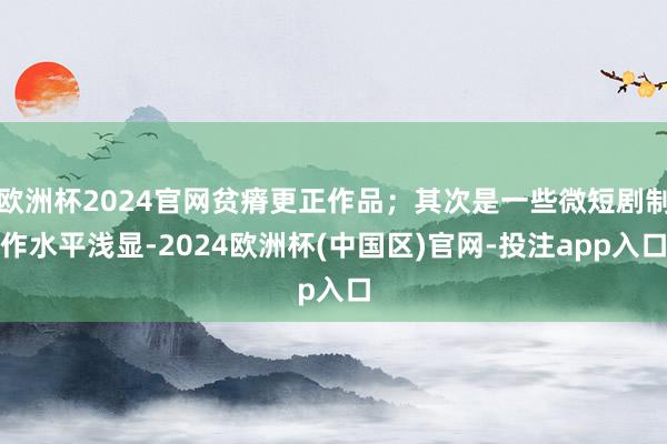 欧洲杯2024官网贫瘠更正作品；其次是一些微短剧制作水平浅显-2024欧洲杯(中国区)官网-投注app入口