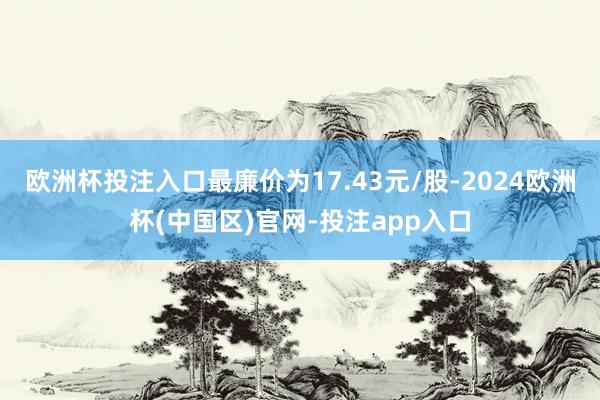 欧洲杯投注入口最廉价为17.43元/股-2024欧洲杯(中国区)官网-投注app入口