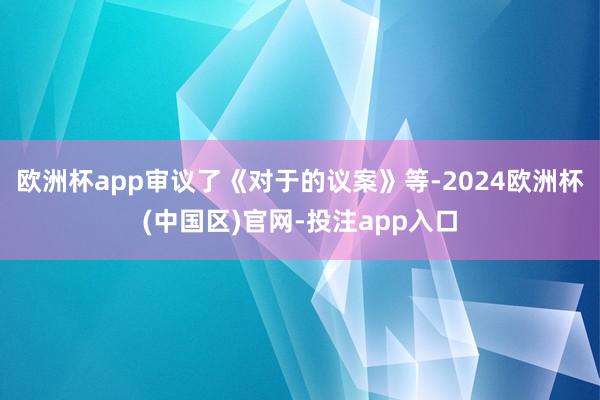 欧洲杯app审议了《对于的议案》等-2024欧洲杯(中国区)官网-投注app入口