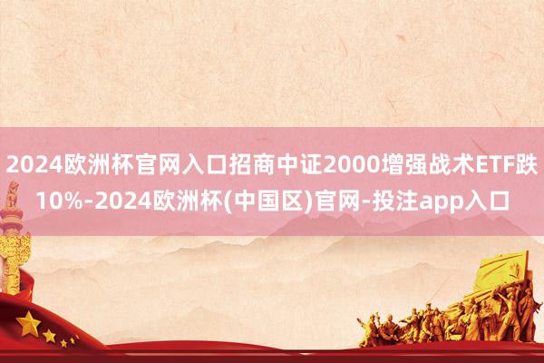 2024欧洲杯官网入口招商中证2000增强战术ETF跌10%-2024欧洲杯(中国区)官网-投注app入口