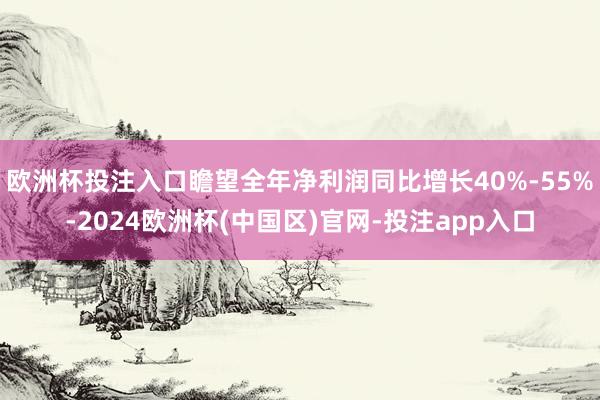 欧洲杯投注入口瞻望全年净利润同比增长40%-55%-2024欧洲杯(中国区)官网-投注app入口