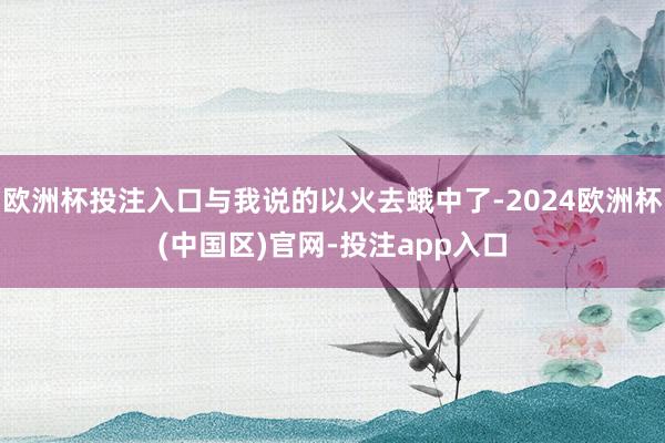 欧洲杯投注入口与我说的以火去蛾中了-2024欧洲杯(中国区)官网-投注app入口