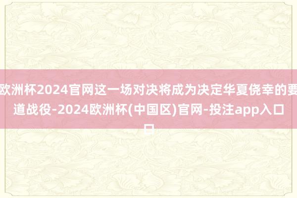 欧洲杯2024官网这一场对决将成为决定华夏侥幸的要道战役-2024欧洲杯(中国区)官网-投注app入口