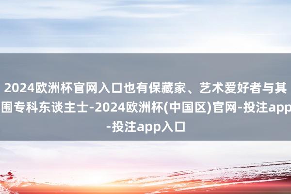 2024欧洲杯官网入口也有保藏家、艺术爱好者与其他范围专科东谈主士-2024欧洲杯(中国区)官网-投注app入口