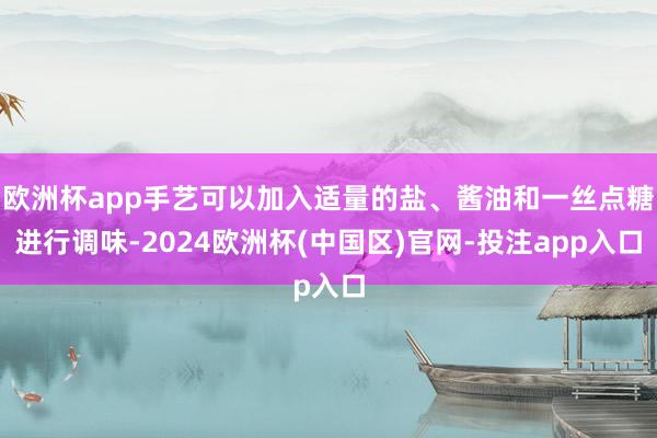 欧洲杯app手艺可以加入适量的盐、酱油和一丝点糖进行调味-2024欧洲杯(中国区)官网-投注app入口