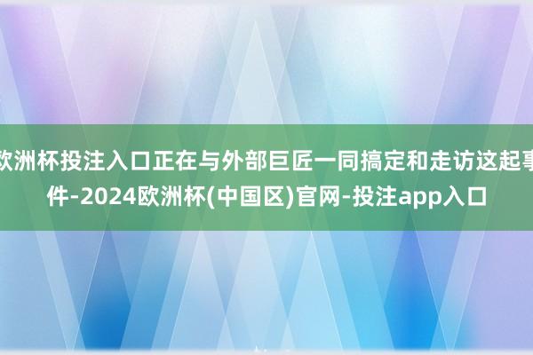 欧洲杯投注入口正在与外部巨匠一同搞定和走访这起事件-2024欧洲杯(中国区)官网-投注app入口
