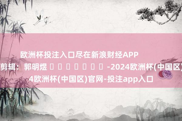 欧洲杯投注入口尽在新浪财经APP            						遭殃剪辑：郭明煜 							-2024欧洲杯(中国区)官网-投注app入口