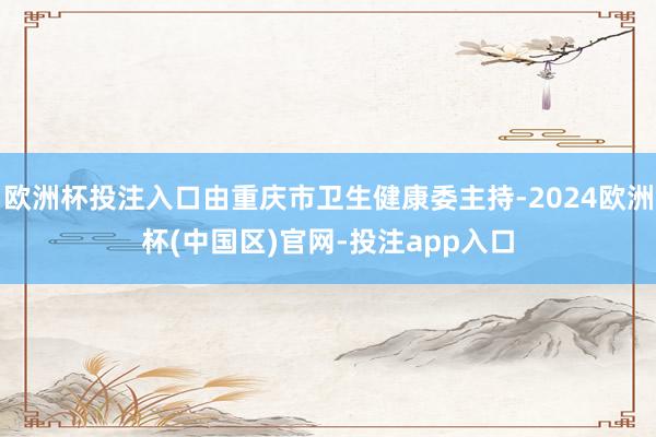 欧洲杯投注入口由重庆市卫生健康委主持-2024欧洲杯(中国区)官网-投注app入口