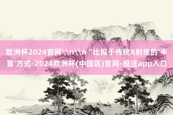 欧洲杯2024官网\n\n“比拟于传统X射线的‘半盲’方式-2024欧洲杯(中国区)官网-投注app入口