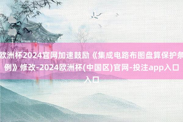 欧洲杯2024官网加速鼓励《集成电路布图盘算保护条例》修改-2024欧洲杯(中国区)官网-投注app入口