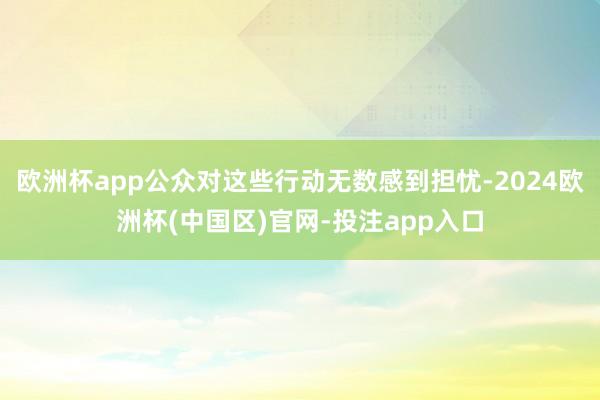 欧洲杯app公众对这些行动无数感到担忧-2024欧洲杯(中国区)官网-投注app入口