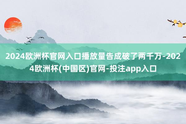 2024欧洲杯官网入口播放量告成破了两千万-2024欧洲杯(中国区)官网-投注app入口
