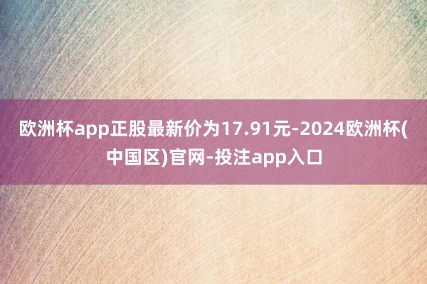 欧洲杯app正股最新价为17.91元-2024欧洲杯(中国区)官网-投注app入口