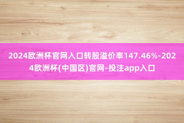 2024欧洲杯官网入口转股溢价率147.46%-2024欧洲杯(中国区)官网-投注app入口