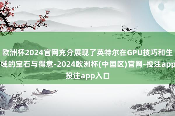 欧洲杯2024官网充分展现了英特尔在GPU技巧和生态领域的宝石与得意-2024欧洲杯(中国区)官网-投注app入口