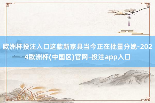 欧洲杯投注入口这款新家具当今正在批量分娩-2024欧洲杯(中国区)官网-投注app入口