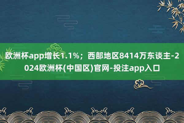 欧洲杯app增长1.1%；西部地区8414万东谈主-2024欧洲杯(中国区)官网-投注app入口