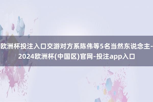 欧洲杯投注入口交游对方系陈伟等5名当然东说念主-2024欧洲杯(中国区)官网-投注app入口