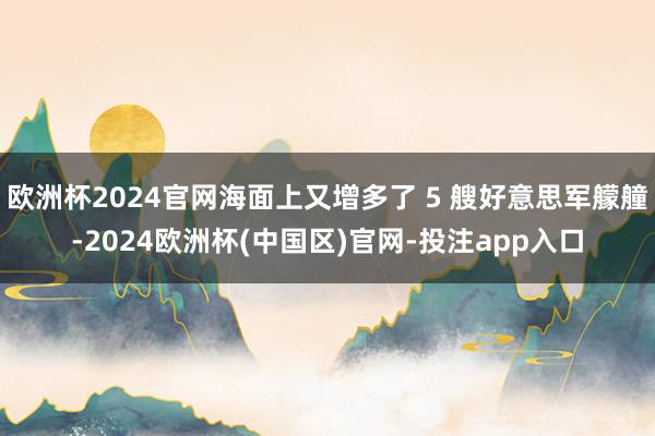 欧洲杯2024官网海面上又增多了 5 艘好意思军艨艟-2024欧洲杯(中国区)官网-投注app入口
