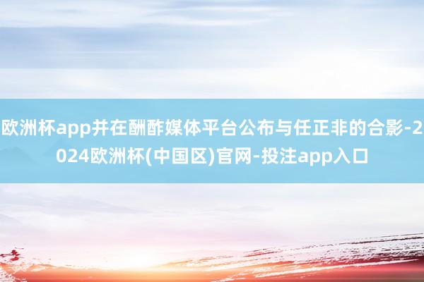 欧洲杯app并在酬酢媒体平台公布与任正非的合影-2024欧洲杯(中国区)官网-投注app入口