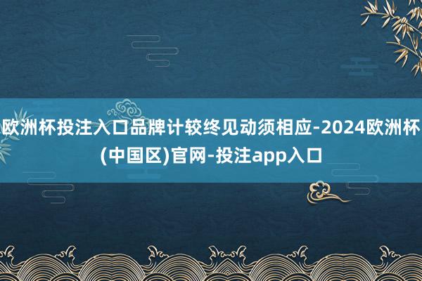 欧洲杯投注入口品牌计较终见动须相应-2024欧洲杯(中国区)官网-投注app入口
