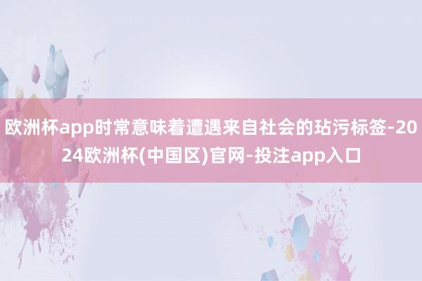 欧洲杯app时常意味着遭遇来自社会的玷污标签-2024欧洲杯(中国区)官网-投注app入口