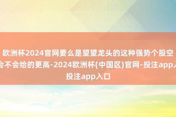 欧洲杯2024官网要么是望望龙头的这种强势个股空间会不会给的更高-2024欧洲杯(中国区)官网-投注app入口