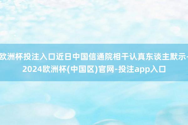 欧洲杯投注入口近日中国信通院相干认真东谈主默示-2024欧洲杯(中国区)官网-投注app入口