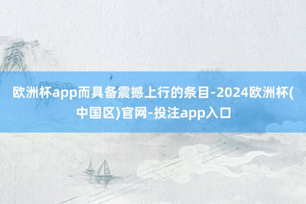 欧洲杯app而具备震撼上行的条目-2024欧洲杯(中国区)官网-投注app入口