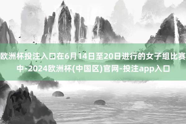 欧洲杯投注入口在6月14日至20日进行的女子组比赛中-2024欧洲杯(中国区)官网-投注app入口