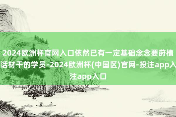 2024欧洲杯官网入口依然已有一定基础念念要莳植讲话材干的学员-2024欧洲杯(中国区)官网-投注app入口