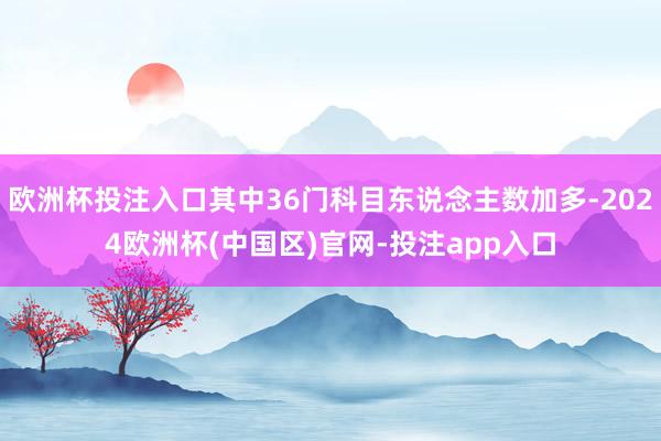 欧洲杯投注入口其中36门科目东说念主数加多-2024欧洲杯(中国区)官网-投注app入口