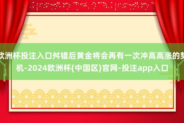 欧洲杯投注入口舛错后黄金将会再有一次冲高高涨的契机-2024欧洲杯(中国区)官网-投注app入口